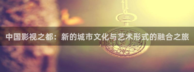 青柠影视免费看：中国影视之都：新的城市文化与艺术形式的融合之旅